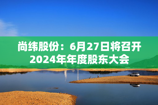 尚纬股份：6月27日将召开2024年年度股东大会