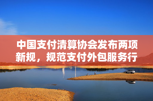 中国支付清算协会发布两项新规，规范支付外包服务行为