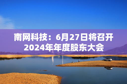 南网科技：6月27日将召开2024年年度股东大会