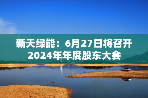 新天绿能：6月27日将召开2024年年度股东大会
