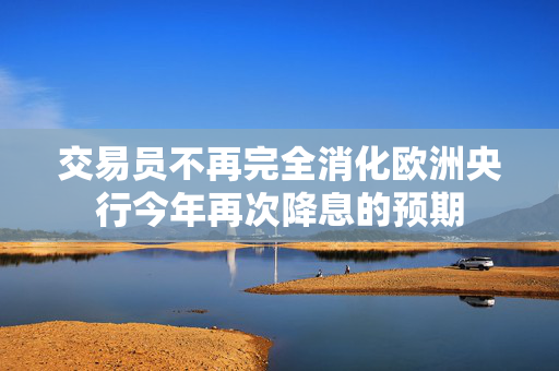 交易员不再完全消化欧洲央行今年再次降息的预期