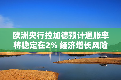 欧洲央行拉加德预计通胀率将稳定在2% 经济增长风险偏向下行