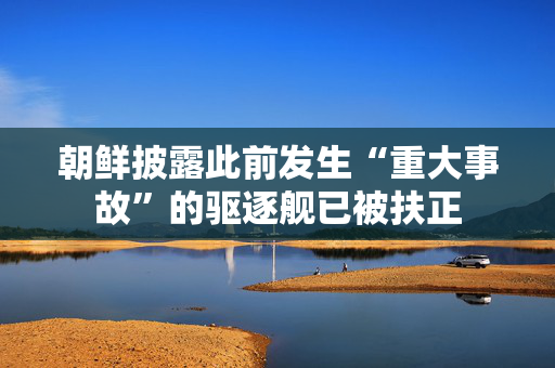 朝鲜披露此前发生“重大事故”的驱逐舰已被扶正