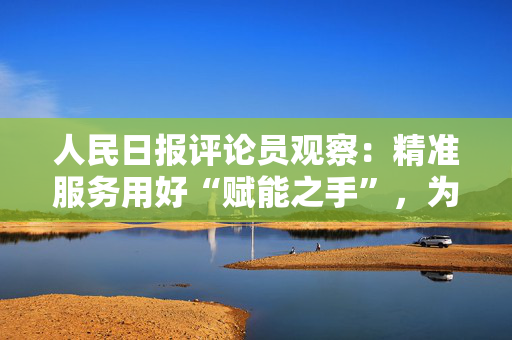 人民日报评论员观察：精准服务用好“赋能之手”，为民营经济营造更好发展环境