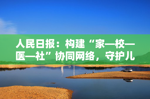 人民日报：构建“家—校—医—社”协同网络，守护儿童青少年心理健康