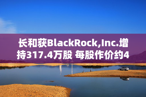 长和获BlackRock,Inc.增持317.4万股 每股作价约44.06港元