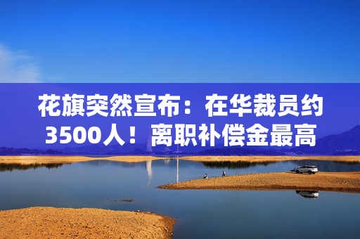 花旗突然宣布：在华裁员约3500人！离职补偿金最高达“N+6”，有员工称“通知很突然，6日起不用再去公司了”