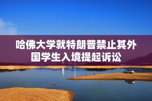 哈佛大学就特朗普禁止其外国学生入境提起诉讼