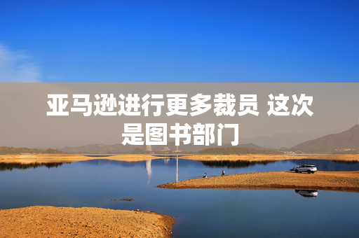 亚马逊进行更多裁员 这次是图书部门