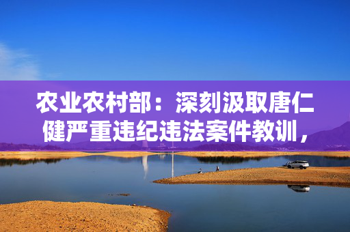 农业农村部：深刻汲取唐仁健严重违纪违法案件教训，深化以案促学促查促改