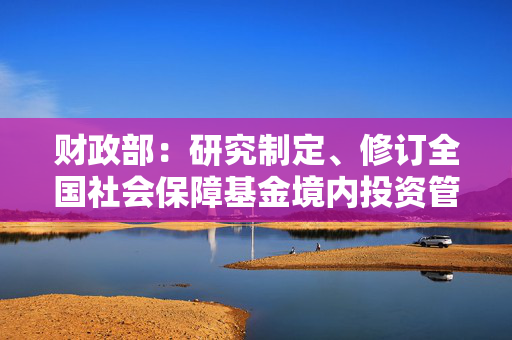 财政部：研究制定、修订全国社会保障基金境内投资管理办法