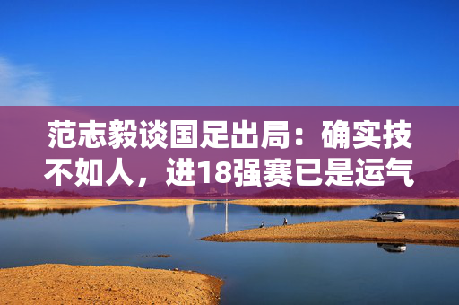 范志毅谈国足出局：确实技不如人，进18强赛已是运气很好了