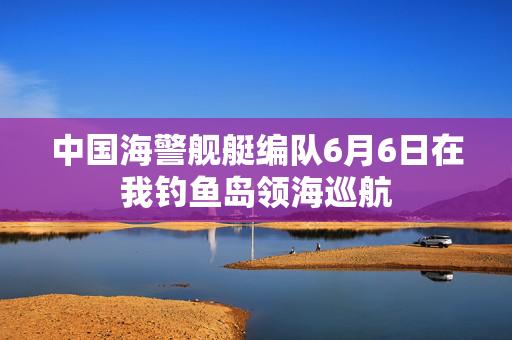中国海警舰艇编队6月6日在我钓鱼岛领海巡航