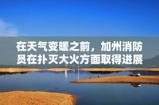在天气变暖之前，加州消防员在扑灭大火方面取得进展