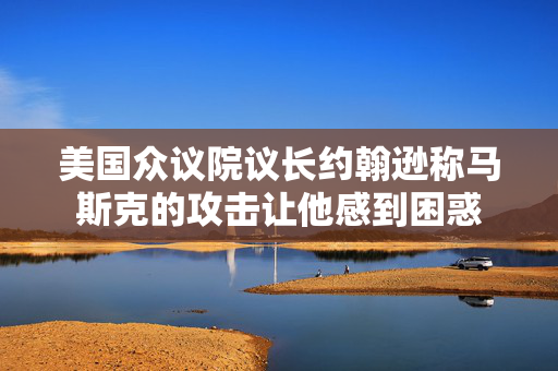 美国众议院议长约翰逊称马斯克的攻击让他感到困惑