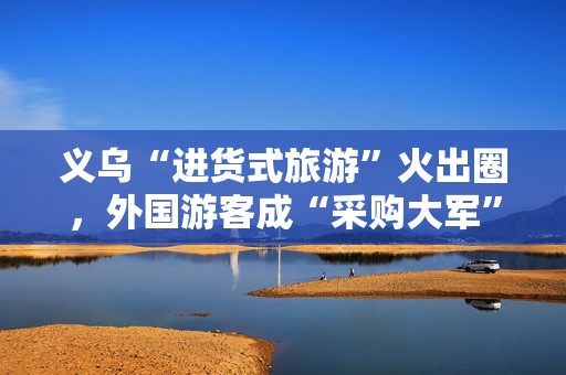 义乌“进货式旅游”火出圈，外国游客成“采购大军”