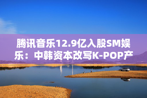 腾讯音乐12.9亿入股SM娱乐：中韩资本改写K-POP产业版图