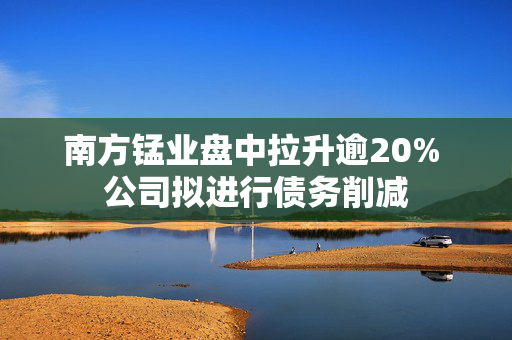 南方锰业盘中拉升逾20% 公司拟进行债务削减