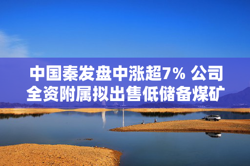 中国秦发盘中涨超7% 公司全资附属拟出售低储备煤矿资产