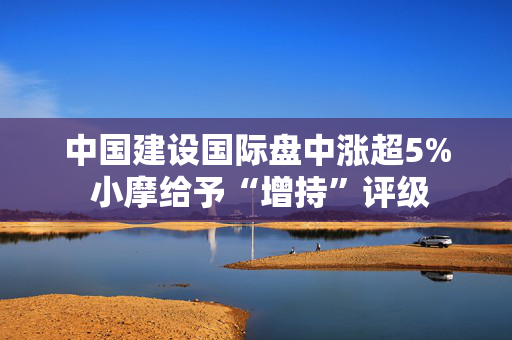中国建设国际盘中涨超5% 小摩给予“增持”评级