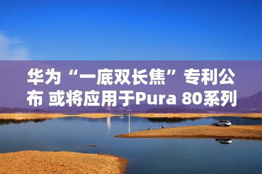 华为“一底双长焦”专利公布 或将应用于Pura 80系列