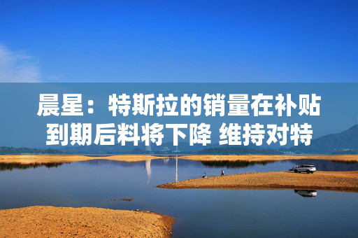 晨星：特斯拉的销量在补贴到期后料将下降 维持对特斯拉股票250美元的公允价值估值