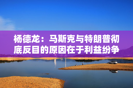 杨德龙：马斯克与特朗普彻底反目的原因在于利益纷争与观念分歧