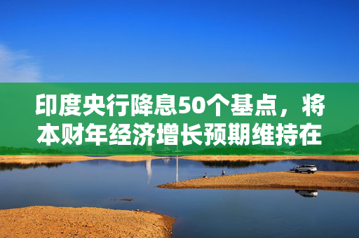 印度央行降息50个基点，将本财年经济增长预期维持在6.5%