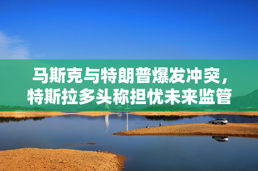 马斯克与特朗普爆发冲突，特斯拉多头称担忧未来监管环境