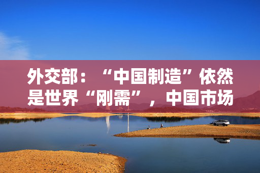 外交部：“中国制造”依然是世界“刚需”，中国市场始终是投资“热土”