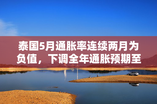 泰国5月通胀率连续两月为负值，下调全年通胀预期至接近零