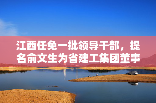 江西任免一批领导干部，提名俞文生为省建工集团董事长人选