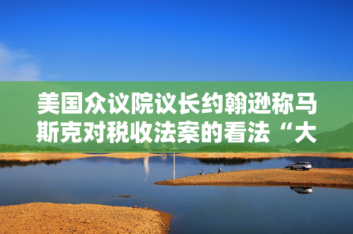 美国众议院议长约翰逊称马斯克对税收法案的看法“大错特错”