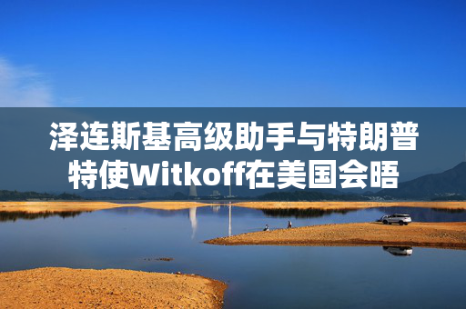 泽连斯基高级助手与特朗普特使Witkoff在美国会晤