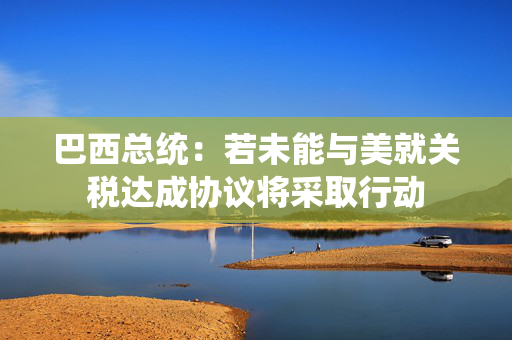 巴西总统：若未能与美就关税达成协议将采取行动