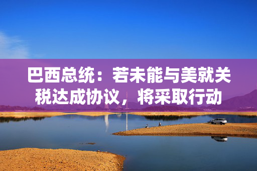 巴西总统：若未能与美就关税达成协议，将采取行动