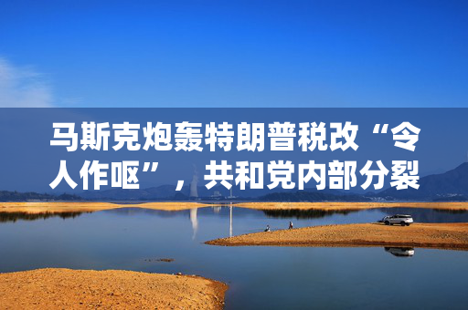 马斯克炮轰特朗普税改“令人作呕”，共和党内部分裂加剧！