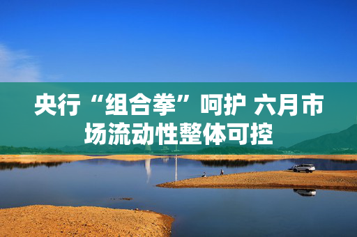央行“组合拳”呵护 六月市场流动性整体可控
