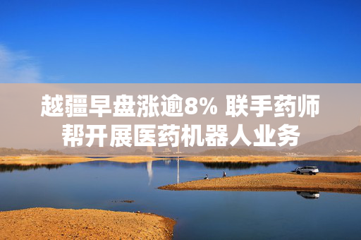 越疆早盘涨逾8% 联手药师帮开展医药机器人业务