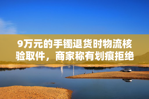9万元的手镯退货时物流核验取件，商家称有划痕拒绝退款，法院判了