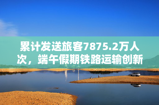 累计发送旅客7875.2万人次，端午假期铁路运输创新高
