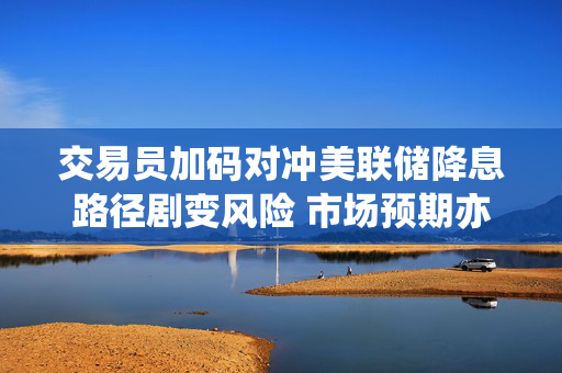交易员加码对冲美联储降息路径剧变风险 市场预期亦出现分化