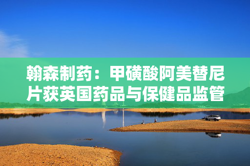 翰森制药：甲磺酸阿美替尼片获英国药品与保健品监管局批准上市