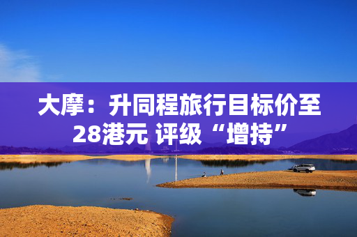 大摩：升同程旅行目标价至28港元 评级“增持”