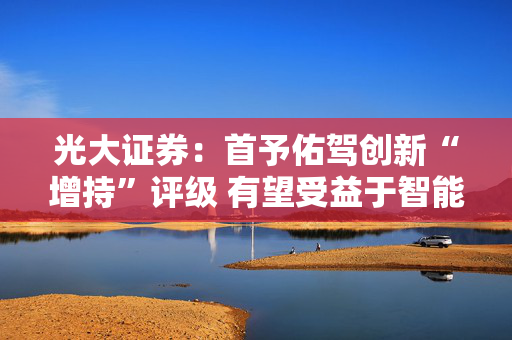 光大证券：首予佑驾创新“增持”评级 有望受益于智能驾驶加速渗透