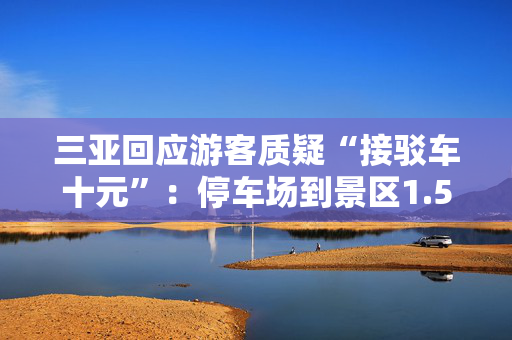三亚回应游客质疑“接驳车十元”：停车场到景区1.5公里以上，游客可自行前往