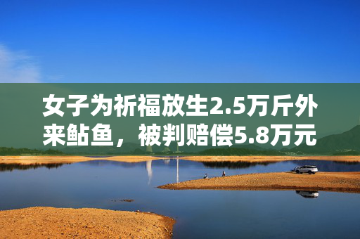 女子为祈福放生2.5万斤外来鲇鱼，被判赔偿5.8万元
