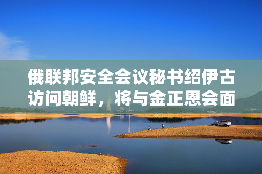 俄联邦安全会议秘书绍伊古访问朝鲜，将与金正恩会面