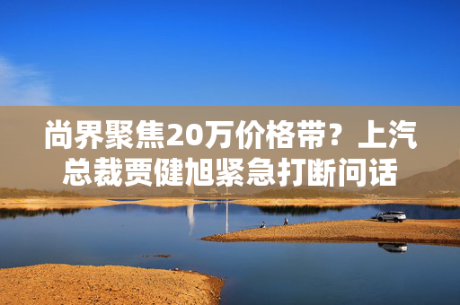 尚界聚焦20万价格带？上汽总裁贾健旭紧急打断问话