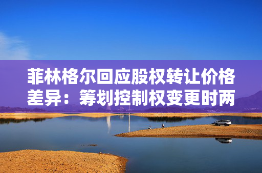 菲林格尔回应股权转让价格差异：筹划控制权变更时两者共同商议的结果